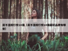 尿不湿排行榜10强（尿不湿排行榜10强最好品牌有哪些）