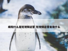 绵阳什么是短视频运营 短视频运营是做什么