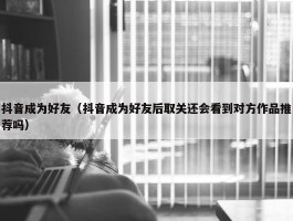 抖音成为好友（抖音成为好友后取关还会看到对方作品推荐吗）