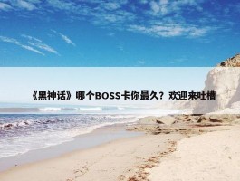 《黑神话》哪个BOSS卡你最久？欢迎来吐槽