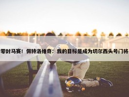 零封马赛！佩特洛维奇：我的目标是成为切尔西头号门将