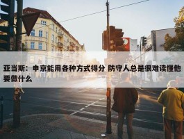 亚当斯：申京能用各种方式得分 防守人总是很难读懂他要做什么