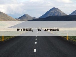 职工篮球赛，“挡”不住的精彩