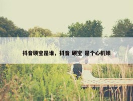 抖音硕宝是谁，抖音 硕宝 是个心机婊