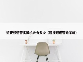 短视频运营实操机会有多少（短视频运营难不难）