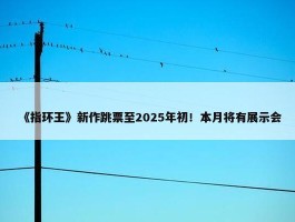 《指环王》新作跳票至2025年初！本月将有展示会