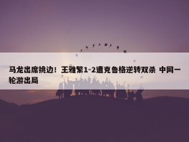 马龙出席挑边！王雅繁1-2遭克鲁格逆转双杀 中网一轮游出局