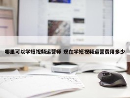 哪里可以学短视频运营师 现在学短视频运营费用多少