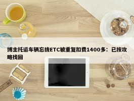 博主托运车辆忘拔ETC被重复扣费1400多：已按攻略找回