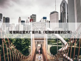 短视频运营大厂是什么（短视频运营的公司）