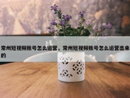 常州短视频账号怎么运营，常州短视频账号怎么运营出来的