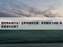 想对观众说什么？王楚钦回怼记者：天天都这个问题 我真是谢不过来了