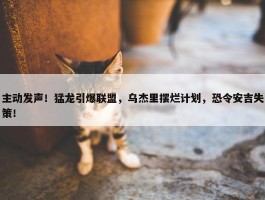 主动发声！猛龙引爆联盟，乌杰里摆烂计划，恐令安吉失策！