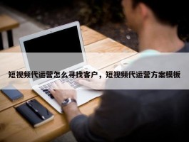 短视频代运营怎么寻找客户，短视频代运营方案模板