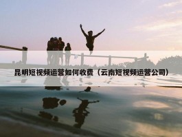 昆明短视频运营如何收费（云南短视频运营公司）