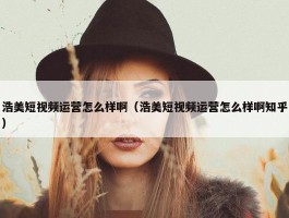 浩美短视频运营怎么样啊（浩美短视频运营怎么样啊知乎）