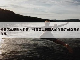 抖音怎么把别人抖音，抖音怎么把别人的作品弄成自己的作品