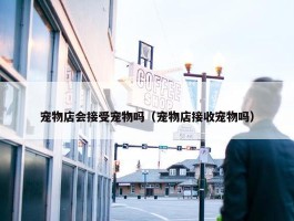 宠物店会接受宠物吗（宠物店接收宠物吗）