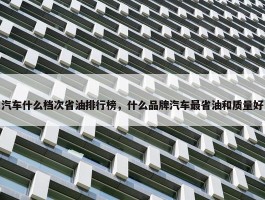 汽车什么档次省油排行榜，什么品牌汽车最省油和质量好