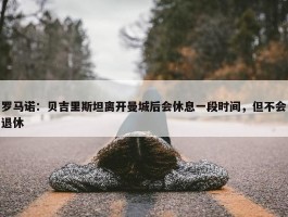 罗马诺：贝吉里斯坦离开曼城后会休息一段时间，但不会退休