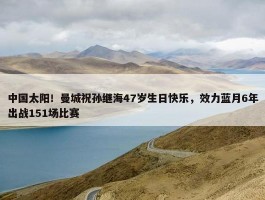 中国太阳！曼城祝孙继海47岁生日快乐，效力蓝月6年出战151场比赛