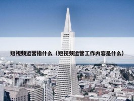 短视频运营指什么（短视频运营工作内容是什么）