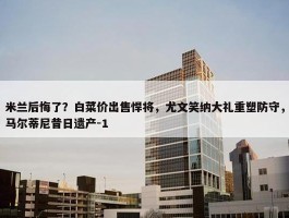 米兰后悔了？白菜价出售悍将，尤文笑纳大礼重塑防守，马尔蒂尼昔日遗产-1