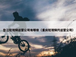 垫江短视频运营公司有哪些（重庆短视频代运营公司）