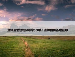 盘锦运营短视频哪家公司好 盘锦拍摄基地在哪