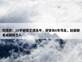 刘浩存：18岁被张艺谋选中，却背负6年骂名，赵丽颖竟成破局之人