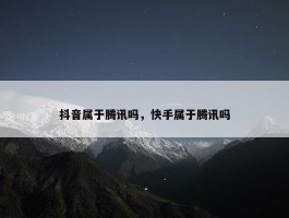 抖音属于腾讯吗，快手属于腾讯吗