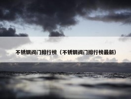 不锈钢阀门排行榜（不锈钢阀门排行榜最新）