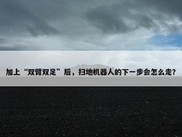 加上“双臂双足”后，扫地机器人的下一步会怎么走？