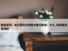 群星荟萃！米兰德比传奇赛中国行阵容：卡卡_阿德里亚诺领衔