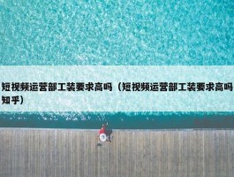 短视频运营部工装要求高吗（短视频运营部工装要求高吗知乎）