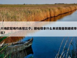 六场欧冠场均丢球三个，滕哈格拿什么来说服曼联继续带队？