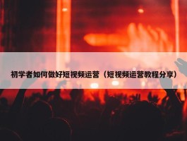 初学者如何做好短视频运营（短视频运营教程分享）