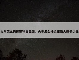 火车怎么托运宠物去美国，火车怎么托运宠物大概多少钱