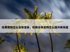 炫舞宠物怎么合体变身，炫舞合体宠物怎么提升稀有度