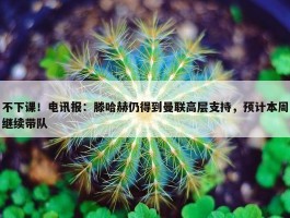 不下课！电讯报：滕哈赫仍得到曼联高层支持，预计本周继续带队