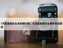 7万左右买什么车好排行榜，七万左右买什么轿车车比较好