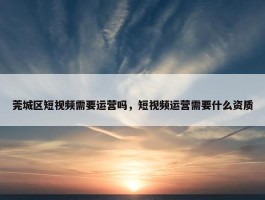 莞城区短视频需要运营吗，短视频运营需要什么资质