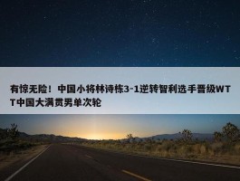 有惊无险！中国小将林诗栋3-1逆转智利选手晋级WTT中国大满贯男单次轮