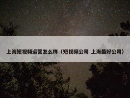 上海短视频运营怎么样（短视频公司 上海最好公司）