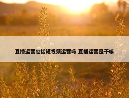 直播运营包括短视频运营吗 直播运营是干嘛