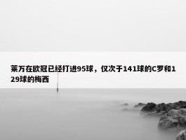 莱万在欧冠已经打进95球，仅次于141球的C罗和129球的梅西