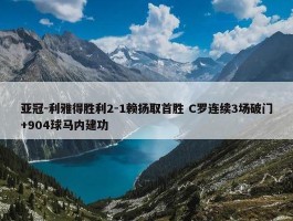 亚冠-利雅得胜利2-1赖扬取首胜 C罗连续3场破门+904球马内建功