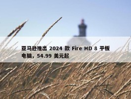 亚马逊推出 2024 款 Fire HD 8 平板电脑，54.99 美元起