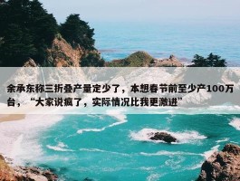 余承东称三折叠产量定少了，本想春节前至少产100万台，“大家说疯了，实际情况比我更激进”