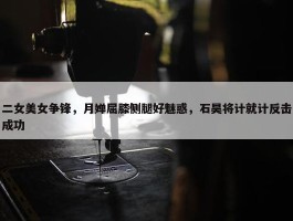 二女美女争锋，月婵屈膝侧腿好魅惑，石昊将计就计反击成功